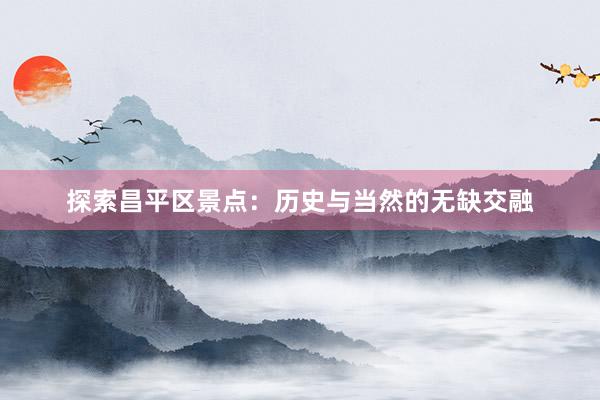 探索昌平区景点：历史与当然的无缺交融